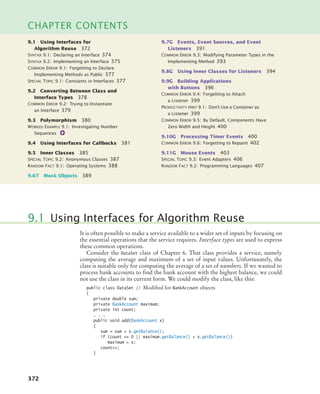 372
CHAPTER CONTENTS
It is often possible to make a service available to a wider set of inputs by focusing on
the essential operations that the service requires. Interface types are used to express
these common operations.
Consider the DataSet class of Chapter 6. That class provides a service, namely
computing the average and maximum of a set of input values. Unfortunately, the
class is suitable only for computing the average of a set of numbers. If we wanted to
process bank accounts to find the bank account with the highest balance, we could
not use the class in its current form. We could modify the class, like this:
public class DataSet // Modified for BankAccount objects
{
private double sum;
private BankAccount maximum;
private int count;
. . .
public void add(BankAccount x)
{
sum = sum + x.getBalance();
if (count == 0 || maximum.getBalance()  x.getBalance())
maximum = x;
count++;
}
9.1 Using Interfaces for Algorithm Reuse
9.1 Using Interfaces for
Algorithm Reuse 372
SYNTAX 9.1: Declaring an Interface 374
SYNTAX 9.2: Implementing an Interface 375
COMMON ERROR 9.1: Forgetting to Declare
Implementing Methods as Public 377
SPECIAL TOPIC 9.1: Constants in Interfaces 377
9.2 Converting Between Class and
Interface Types 378
COMMON ERROR 9.2: Trying to Instantiate
an Interface 379
9.3 Polymorphism 380
WORKED EXAMPLE 9.1: Investigating Number
Sequences
9.4 Using Interfaces for Callbacks 381
9.5 Inner Classes 385
SPECIAL TOPIC 9.2: Anonymous Classes 387
RANDOM FACT 9.1: Operating Systems 388
9.6T Mock Objects 389
9.7G Events, Event Sources, and Event
Listeners 391
COMMON ERROR 9.3: Modifying Parameter Types in the
Implementing Method 393
9.8G Using Inner Classes for Listeners 394
9.9G Building Applications
with Buttons 396
COMMON ERROR 9.4: Forgetting to Attach
a Listener 399
PRODUCTIVITY HINT 9.1: Don’t Use a Container as
a Listener 399
COMMON ERROR 9.5: By Default, Components Have
Zero Width and Height 400
9.10G Processing Timer Events 400
COMMON ERROR 9.6: Forgetting to Repaint 402
9.11G Mouse Events 403
SPECIAL TOPIC 9.3: Event Adapters 406
RANDOM FACT 9.2: Programming Languages 407
bj4_ch09_7.fm Page 372 Monday, October 26, 2009 9:31 PM
 