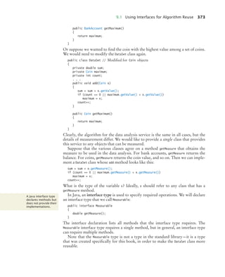 9.1 Using Interfaces for Algorithm Reuse 373
public BankAccount getMaximum()
{
return maximum;
}
}
Or suppose we wanted to find the coin with the highest value among a set of coins.
We would need to modify the DataSet class again.
public class DataSet // Modified for Coin objects
{
private double sum;
private Coin maximum;
private int count;
. . .
public void add(Coin x)
{
sum = sum + x.getValue();
if (count == 0 || maximum.getValue()  x.getValue())
maximum = x;
count++;
}
public Coin getMaximum()
{
return maximum;
}
}
Clearly, the algorithm for the data analysis service is the same in all cases, but the
details of measurement differ. We would like to provide a single class that provides
this service to any objects that can be measured.
Suppose that the various classes agree on a method getMeasure that obtains the
measure to be used in the data analysis. For bank accounts, getMeasure returns the
balance. For coins, getMeasure returns the coin value, and so on. Then we can imple-
ment a DataSet class whose add method looks like this:
sum = sum + x.getMeasure();
if (count == 0 || maximum.getMeasure()  x.getMeasure())
maximum = x;
count++;
What is the type of the variable x? Ideally, x should refer to any class that has a
getMeasure method.
In Java, an interface type is used to specify required operations. We will declare
an interface type that we call Measurable:
public interface Measurable
{
double getMeasure();
}
The interface declaration lists all methods that the interface type requires. The
Measurable interface type requires a single method, but in general, an interface type
can require multiple methods.
Note that the Measurable type is not a type in the standard library—it is a type
that was created specifically for this book, in order to make the DataSet class more
reusable.
A Java interface type
declares methods but
does not provide their
implementations.
bj4_ch09_7.fm Page 373 Monday, October 26, 2009 9:31 PM
 