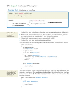 374 Chapter 9 Interfaces and Polymorphism
An interface type is similar to a class, but there are several important differences:
• All methods in an interface type are abstract; that is, they have a name, parame-
ters, and a return type, but they don’t have an implementation.
• All methods in an interface type are automatically public.
• An interface type does not have instance variables.
Now we can use the interface type Measurable to declare the variables x and maximum.
public class DataSet
{
private double sum;
private Measurable maximum;
private int count;
. . .
public void add(Measurable x)
{
sum = sum + x.getMeasure();
if (count == 0 || maximum.getMeasure()  x.getMeasure())
maximum = x;
count++;
}
public Measurable getMaximum()
{
return maximum;
}
}
This DataSet class is usable for analyzing objects of any class that implements the
Measurable interface. A class implements an interface type if it declares the interface
in an implements clause. It should then implement the method or methods that the
interface requires.
public class BankAccount implements Measurable
{
. . .
public double getMeasure()
{
return balance;
}
}
Syntax 9.1 Declaring an Interface
public interface InterfaceName
{
method signatures
}
Syntax
Example public interface Measurable
{
double getMeasure();
}
The methods of an interface
are automatically public.
No implementation is provided.
Unlike a class, an
interface type
provides no
implementation.
Use the implements
reserved word to
indicate that a class
implements an
interface type.
bj4_ch09_7.fm Page 374 Thursday, November 5, 2009 12:59 PM
 