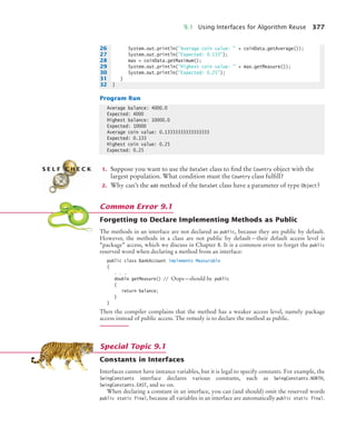 9.1 Using Interfaces for Algorithm Reuse 377
Program Run
1. Suppose you want to use the DataSet class to find the Country object with the
largest population. What condition must the Country class fulfill?
2. Why can’t the add method of the DataSet class have a parameter of type Object?
Forgetting to Declare Implementing Methods as Public
The methods in an interface are not declared as public, because they are public by default.
However, the methods in a class are not public by default—their default access level is
“package” access, which we discuss in Chapter 8. It is a common error to forget the public
reserved word when declaring a method from an interface:
public class BankAccount implements Measurable
{
. . .
double getMeasure() // Oops—should be public
{
return balance;
}
}
Then the compiler complains that the method has a weaker access level, namely package
access instead of public access. The remedy is to declare the method as public.
Constants in Interfaces
Interfaces cannot have instance variables, but it is legal to specify constants. For example, the
SwingConstants interface declares various constants, such as SwingConstants.NORTH,
SwingConstants.EAST, and so on.
When declaring a constant in an interface, you can (and should) omit the reserved words
public static final, because all variables in an interface are automatically public static final.
26 System.out.println(Average coin value:  + coinData.getAverage());
27 System.out.println(Expected: 0.133);
28 max = coinData.getMaximum();
29 System.out.println(Highest coin value:  + max.getMeasure());
30 System.out.println(Expected: 0.25);
31 }
32 }
Average balance: 4000.0
Expected: 4000
Highest balance: 10000.0
Expected: 10000
Average coin value: 0.13333333333333333
Expected: 0.133
Highest coin value: 0.25
Expected: 0.25
S E L F C H E C K
Common Error 9.1
Special Topic 9.1
bj4_ch09_7.fm Page 377 Monday, October 26, 2009 9:31 PM
 