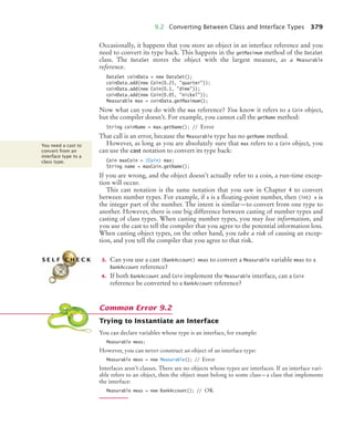 9.2 Converting Between Class and Interface Types 379
Occasionally, it happens that you store an object in an interface reference and you
need to convert its type back. This happens in the getMaximum method of the DataSet
class. The DataSet stores the object with the largest measure, as a Measurable
reference.
DataSet coinData = new DataSet();
coinData.add(new Coin(0.25, quarter));
coinData.add(new Coin(0.1, dime));
coinData.add(new Coin(0.05, nickel));
Measurable max = coinData.getMaximum();
Now what can you do with the max reference? You know it refers to a Coin object,
but the compiler doesn’t. For example, you cannot call the getName method:
String coinName = max.getName(); // Error
That call is an error, because the Measurable type has no getName method.
However, as long as you are absolutely sure that max refers to a Coin object, you
can use the cast notation to convert its type back:
Coin maxCoin = (Coin) max;
String name = maxCoin.getName();
If you are wrong, and the object doesn’t actually refer to a coin, a run-time excep-
tion will occur.
This cast notation is the same notation that you saw in Chapter 4 to convert
between number types. For example, if x is a floating-point number, then (int) x is
the integer part of the number. The intent is similar—to convert from one type to
another. However, there is one big difference between casting of number types and
casting of class types. When casting number types, you may lose information, and
you use the cast to tell the compiler that you agree to the potential information loss.
When casting object types, on the other hand, you take a risk of causing an excep-
tion, and you tell the compiler that you agree to that risk.
3. Can you use a cast (BankAccount) meas to convert a Measurable variable meas to a
BankAccount reference?
4. If both BankAccount and Coin implement the Measurable interface, can a Coin
reference be converted to a BankAccount reference?
Trying to Instantiate an Interface
You can declare variables whose type is an interface, for example:
Measurable meas;
However, you can never construct an object of an interface type:
Measurable meas = new Measurable(); // Error
Interfaces aren’t classes. There are no objects whose types are interfaces. If an interface vari-
able refers to an object, then the object must belong to some class—a class that implements
the interface:
Measurable meas = new BankAccount(); // OK
You need a cast to
convert from an
interface type to a
class type.
S E L F C H E C K
Common Error 9.2
bj4_ch09_7.fm Page 379 Monday, October 26, 2009 9:31 PM
 