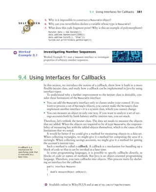 9.4 Using Interfaces for Callbacks 381
Available online in WileyPLUS and at www.wiley.com/college/horstmann.
5. Why is it impossible to construct a Measurable object?
6. Why can you nevertheless declare a variable whose type is Measurable?
7. What does this code fragment print? Why is this an example of polymorphism?
DataSet data = new DataSet();
data.add(new BankAccount(1000));
data.add(new Coin(0.1, dime));
System.out.println(data.getAverage());
Investigating Number Sequences
Worked Example 9.1 uses a Sequence interface to investigate
properties of arbitrary number sequences.
In this section, we introduce the notion of a callback, show how it leads to a more
flexible DataSet class, and study how a callback can be implemented in Java by using
interface types.
To understand why a further improvement to the DataSet class is desirable, con-
sider these limitations of the Measurable interface:
• You can add the Measurable interface only to classes under your control. If you
want to process a set of Rectangle objects, you cannot make the Rectangle class
implement another interface—it is a system class, which you cannot change.
• You can measure an object in only one way. If you want to analyze a set of sav-
ings accounts both by bank balance and by interest rate, you are stuck.
Therefore, let’s rethink the DataSet class. The data set needs to measure the objects
that are added. When the objects are required to be of type Measurable, the responsi-
bility of measuring lies with the added objects themselves, which is the cause of the
limitations that we noted.
It would be better if we could give a method for measuring objects to a data set.
When collecting rectangles, we might give it a method for computing the area of a
rectangle. When collecting savings accounts, we might give it a method for getting
the account’s interest rate.
Such a method is called a callback. A callback is a mechanism for bundling up a
block of code so that it can be invoked at a later time.
In some programming languages, it is possible to specify callbacks directly, as
blocks of code or names of methods. But Java is an object-oriented programming
language. Therefore, you turn callbacks into objects. This process starts by declar-
ing an interface for the callback:
public interface Measurer
{
double measure(Object anObject);
}
S E L F C H E C K
Worked
Example 9.1
9.4 Using Interfaces for Callbacks
A callback is a
mechanism for
specifying code that
is executed at a
later time.
bj4_ch09_7.fm Page 381 Monday, October 26, 2009 9:31 PM
 