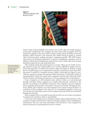 4 Chapter 1 Introduction
inside wiring made principally from silicon. For a CPU chip, the inside wiring is
enormously complicated. For example, the Intel Atom chip (a popular CPU for
inexpensive laptops at the time of this writing) contains about 50 million structural
elements called transistors—the elements that enable electrical signals to control
other electrical signals, making automatic computing possible. The CPU locates
and executes the program instructions; it carries out arithmetic operations such as
addition, subtraction, multiplication, and division; and it fetches data from storage
and input/output devices and sends data back.
The computer keeps data and programs in storage. There are two kinds of stor-
age. Primary storage, also called random-access memory (RAM) or simply memory,
is fast but expensive; it is made from memory chips (see Figure 2). Primary storage
has two disadvantages. It is comparatively expensive, and it loses all its data when
the power is turned off. Secondary storage, usually a hard disk (see Figure 3), pro-
vides less expensive storage that persists without electricity. A hard disk consists of
rotating platters, which are coated with a magnetic material, and read/write heads,
which can detect and change the patterns of varying magnetic flux on the platters.
Some computers are self-contained units, whereas others are interconnected
through networks. Home computers are usually intermittently connected to the
Internet via a dialup or broadband connection. The computers in your computer
lab are probably permanently connected to a local area network. Through the net-
work cabling, the computer can read programs from central storage locations or
send data to other computers. For the user of a networked computer, it may not
even be obvious which data reside on the computer itself and which are transmitted
through the network.
Most computers have removable storage devices that can access data or programs
on media such as memory sticks or optical disks.
To interact with a human user, a computer requires other peripheral devices. The
computer transmits information to the user through a display screen, loudspeakers,
and printers. The user can enter information and directions to the computer by
using a keyboard or a pointing device such as a mouse.
Figure 2
A Memory Module with
Memory Chips
Data and programs
are stored in primary
storage (memory)
and secondary
storage (such as a
hard disk).
BJ4_ch01_3.fm Page 4 Monday, June 29, 2009 11:15 AM
 