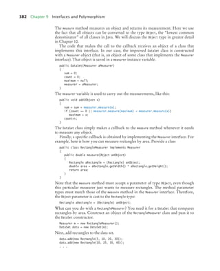 382 Chapter 9 Interfaces and Polymorphism
The measure method measures an object and returns its measurement. Here we use
the fact that all objects can be converted to the type Object, the “lowest common
denominator” of all classes in Java. We will discuss the Object type in greater detail
in Chapter 10.
The code that makes the call to the callback receives an object of a class that
implements this interface. In our case, the improved DataSet class is constructed
with a Measurer object (that is, an object of some class that implements the Measurer
interface). That object is saved in a measurer instance variable.
public DataSet(Measurer aMeasurer)
{
sum = 0;
count = 0;
maximum = null;
measurer = aMeasurer;
}
The measurer variable is used to carry out the measurements, like this:
public void add(Object x)
{
sum = sum + measurer.measure(x);
if (count == 0 || measurer.measure(maximum)  measurer.measure(x))
maximum = x;
count++;
}
The DataSet class simply makes a callback to the measure method whenever it needs
to measure any object.
Finally, a specific callback is obtained by implementing the Measurer interface. For
example, here is how you can measure rectangles by area. Provide a class
public class RectangleMeasurer implements Measurer
{
public double measure(Object anObject)
{
Rectangle aRectangle = (Rectangle) anObject;
double area = aRectangle.getWidth() * aRectangle.getHeight();
return area;
}
}
Note that the measure method must accept a parameter of type Object, even though
this particular measurer just wants to measure rectangles. The method parameter
types must match those of the measure method in the Measurer interface. Therefore,
the Object parameter is cast to the Rectangle type:
Rectangle aRectangle = (Rectangle) anObject;
What can you do with a RectangleMeasurer? You need it for a DataSet that compares
rectangles by area. Construct an object of the RectangleMeasurer class and pass it to
the DataSet constructor.
Measurer m = new RectangleMeasurer();
DataSet data = new DataSet(m);
Next, add rectangles to the data set.
data.add(new Rectangle(5, 10, 20, 30));
data.add(new Rectangle(10, 20, 30, 40));
. . .
bj4_ch09_7.fm Page 382 Monday, October 26, 2009 9:31 PM
 