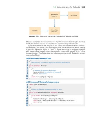 9.4 Using Interfaces for Callbacks 383
The data set will ask the RectangleMeasurer object to measure the rectangles. In other
words, the data set uses the RectangleMeasurer object to carry out callbacks.
Figure 5 shows the UML diagram of the classes and interfaces of this solution.
As in Figure 2, the DataSet class is decoupled from the Rectangle class whose objects
it processes. However, unlike in Figure 2, the Rectangle class is no longer coupled
with another class. Instead, to process rectangles, you provide a small “helper” class
RectangleMeasurer. This helper class has only one purpose: to tell the DataSet how to
measure its objects.
ch09/measure2/Measurer.java
ch09/measure2/RectangleMeasurer.java
Figure 5 UML Diagram of the DataSet Class and the Measurer Interface
Rectangle
Measurer
Rectangle
‹
‹interface›
›
Measurer
DataSet
1 /**
2 Describes any class whose objects can measure other objects.
3 */
4 public interface Measurer
5 {
6 /**
7 Computes the measure of an object.
8 @param anObject the object to be measured
9 @return the measure
10 */
11 double measure(Object anObject);
12 }
1 import java.awt.Rectangle;
2
3 /**
4 Objects of this class measure rectangles by area.
5 */
6 public class RectangleMeasurer implements Measurer
7 {
8 public double measure(Object anObject)
9 {
10 Rectangle aRectangle = (Rectangle) anObject;
11 double area = aRectangle.getWidth() * aRectangle.getHeight();
12 return area;
13 }
14 }
bj4_ch09_7.fm Page 383 Monday, October 26, 2009 9:31 PM
 