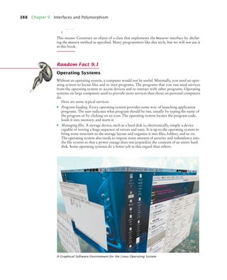 388 Chapter 9 Interfaces and Polymorphism
. . .
}
This means: Construct an object of a class that implements the Measurer interface by declar-
ing the measure method as specified. Many programmers like this style, but we will not use it
in this book.
Operating Systems
Without an operating system, a computer would not be useful. Minimally, you need an oper-
ating system to locate files and to start programs. The programs that you run need services
from the operating system to access devices and to interact with other programs. Operating
systems on large computers need to provide more services than those on personal computers
do.
Here are some typical services:
• Program loading. Every operating system provides some way of launching application
programs. The user indicates what program should be run, usually by typing the name of
the program or by clicking on an icon. The operating system locates the program code,
loads it into memory, and starts it.
• Managing files. A storage device, such as a hard disk is, electronically, simply a device
capable of storing a huge sequence of zeroes and ones. It is up to the operating system to
bring some structure to the storage layout and organize it into files, folders, and so on.
The operating system also needs to impose some amount of security and redundancy into
the file system so that a power outage does not jeopardize the contents of an entire hard
disk. Some operating systems do a better job in this regard than others.
A Graphical Software Environment for the Linux Operating System
Random Fact 9.1
bj4_ch09_7.fm Page 388 Monday, October 26, 2009 9:31 PM
 
