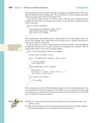 390 Chapter 9 Interfaces and Polymorphism Testing Track
Now consider the class GradingProgram that manipulates a GradeBook object. That class
calls the methods of the GradeBook class. We would like to test the GradingProgram class
without having a fully functional GradeBook class.
To make this work, declare an interface type with the same methods that the
GradeBook class provides. A common convention is to use the letter I as the prefix for
such an interface:
public interface IGradeBook
{
void addScore(int studentId, double score);
double getAverageScore(int studentId);
void save(String filename);
. . .
}
The GradingProgram class should only use this interface, never the GradeBook class. Of
course, the GradeBook class implements this interface, but as already mentioned, it
may not be ready for some time.
In the meantime, provide a mock implementation that makes some simplifying
assumptions. Saving is not actually necessary for testing the user interface. We can
temporarily restrict to the case of a single student.
public class MockGradeBook implements IGradeBook
{
private ArrayListDouble scores;
public void addScore(int studentId, double score)
{
// Ignore studentId
scores.add(score);
}
double getAverageScore(int studentId)
{
double total = 0;
for (double x : scores) { total = total + x; }
return total / scores.size();
}
void save(String filename)
{
// Do nothing
}
. . .
}
Now construct an instance of MockGradeBook and use it in the GradingProgram class. You
can immediately test the GradingProgram class. When you are ready to test the actual
class, simply use a GradeBook instance instead. Don’t erase the mock class—it will still
come in handy for regression testing.
13. Why is it necessary that the real class and the mock class implement the same
interface type?
14. Why is the technique of mock objects particularly effective when the GradeBook
and GradingProgram class are developed by two programmers?
Both the mock class
and the actual class
implement the
same interface.
S E L F C H E C K
bj4_ch09_7.fm Page 390 Monday, October 26, 2009 9:31 PM
 