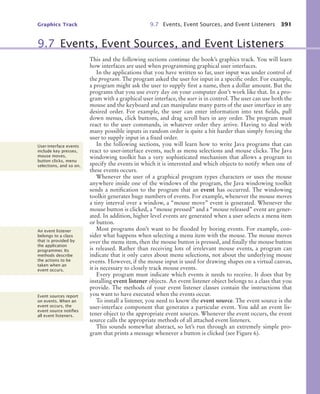 Graphics Track 9.7 Events, Event Sources, and Event Listeners 391
This and the following sections continue the book’s graphics track. You will learn
how interfaces are used when programming graphical user interfaces.
In the applications that you have written so far, user input was under control of
the program. The program asked the user for input in a specific order. For example,
a program might ask the user to supply first a name, then a dollar amount. But the
programs that you use every day on your computer don’t work like that. In a pro-
gram with a graphical user interface, the user is in control. The user can use both the
mouse and the keyboard and can manipulate many parts of the user interface in any
desired order. For example, the user can enter information into text fields, pull
down menus, click buttons, and drag scroll bars in any order. The program must
react to the user commands, in whatever order they arrive. Having to deal with
many possible inputs in random order is quite a bit harder than simply forcing the
user to supply input in a fixed order.
In the following sections, you will learn how to write Java programs that can
react to user-interface events, such as menu selections and mouse clicks. The Java
windowing toolkit has a very sophisticated mechanism that allows a program to
specify the events in which it is interested and which objects to notify when one of
these events occurs.
Whenever the user of a graphical program types characters or uses the mouse
anywhere inside one of the windows of the program, the Java windowing toolkit
sends a notification to the program that an event has occurred. The windowing
toolkit generates huge numbers of events. For example, whenever the mouse moves
a tiny interval over a window, a “mouse move” event is generated. Whenever the
mouse button is clicked, a “mouse pressed” and a “mouse released” event are gener-
ated. In addition, higher level events are generated when a user selects a menu item
or button.
Most programs don’t want to be flooded by boring events. For example, con-
sider what happens when selecting a menu item with the mouse. The mouse moves
over the menu item, then the mouse button is pressed, and finally the mouse button
is released. Rather than receiving lots of irrelevant mouse events, a program can
indicate that it only cares about menu selections, not about the underlying mouse
events. However, if the mouse input is used for drawing shapes on a virtual canvas,
it is necessary to closely track mouse events.
Every program must indicate which events it needs to receive. It does that by
installing event listener objects. An event listener object belongs to a class that you
provide. The methods of your event listener classes contain the instructions that
you want to have executed when the events occur.
To install a listener, you need to know the event source. The event source is the
user-interface component that generates a particular event. You add an event lis-
tener object to the appropriate event sources. Whenever the event occurs, the event
source calls the appropriate methods of all attached event listeners.
This sounds somewhat abstract, so let’s run through an extremely simple pro-
gram that prints a message whenever a button is clicked (see Figure 6).
9.7 Events, Event Sources, and Event Listeners
User-interface events
include key presses,
mouse moves,
button clicks, menu
selections, and so on.
An event listener
belongs to a class
that is provided by
the application
programmer. Its
methods describe
the actions to be
taken when an
event occurs.
Event sources report
on events. When an
event occurs, the
event source notiﬁes
all event listeners.
bj4_ch09_7.fm Page 391 Monday, October 26, 2009 9:31 PM
 