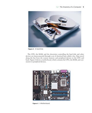 1.2 The Anatomy of a Computer 5
The CPU, the RAM, and the electronics controlling the hard disk and other
devices are interconnected through a set of electrical lines called a bus. Data travel
along the bus from the system memory and peripheral devices to the CPU and
back. Figure 4 shows a motherboard, which contains the CPU, the RAM, and con-
nectors to peripheral devices.
Figure 3 A Hard Disk
Figure 4 A Motherboard
BJ4_ch01_3.fm Page 5 Monday, June 29, 2009 11:15 AM
 