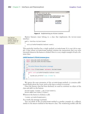 392 Chapter 9 Interfaces and Polymorphism Graphics Track
Button listeners must belong to a class that implements the ActionListener
interface:
public interface ActionListener
{
void actionPerformed(ActionEvent event);
}
This particular interface has a single method, actionPerformed. It is your job to sup-
ply a class whose actionPerformed method contains the instructions that you want
executed whenever the button is clicked. Here is a very simple example of such a lis-
tener class:
ch09/button1/ClickListener.java
We ignore the event parameter of the actionPerformed method—it contains addi-
tional details about the event, such as the time at which it occurred.
Once the listener class has been declared, we need to construct an object of the
class and add it to the button:
ActionListener listener = new ClickListener();
button.addActionListener(listener);
Whenever the button is clicked, it calls
listener.actionPerformed(event);
As a result, the message is printed.
You can think of the actionPerformed method as another example of a callback,
similar to the measure method of the Measurer class. The windowing toolkit calls the
Figure 6 Implementing an Action Listener
Use JButton
components for
buttons. Attach an
ActionListener to
each button.
1 import java.awt.event.ActionEvent;
2 import java.awt.event.ActionListener;
3
4 /**
5 An action listener that prints a message.
6 */
7 public class ClickListener implements ActionListener
8 {
9 public void actionPerformed(ActionEvent event)
10 {
11 System.out.println(I was clicked.);
12 }
13 }
bj4_ch09_7.fm Page 392 Monday, October 26, 2009 9:31 PM
 