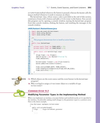 Graphics Track 9.7 Events, Event Sources, and Event Listeners 393
actionPerformed method whenever the button is pressed, whereas the DataSet calls the
measure method whenever it needs to measure an object.
The ButtonViewer class, whose source code is provided at the end of this section,
constructs a frame with a button and adds a ClickListener to the button. You can test
this program out by opening a console window, starting the ButtonViewer program
from that console window, clicking the button, and watching the messages in the
console window.
ch09/button1/ButtonViewer.java
15. Which objects are the event source and the event listener in the ButtonViewer
program?
16. Why is it legal to assign a ClickListener object to a variable of type
ActionListener?
Modifying Parameter Types in the Implementing Method
When you implement an interface, you must declare each method exactly as it is specified in
the interface. Accidentally making small changes to the parameter types is a common error.
Here is the classic example,
class MyListener implements ActionListener
{
public void actionPerformed()
// Oops . . . forgot ActionEvent parameter
{
. . .
1 import java.awt.event.ActionListener;
2 import javax.swing.JButton;
3 import javax.swing.JFrame;
4
5 /**
6 This program demonstrates how to install an action listener.
7 */
8 public class ButtonViewer
9 {
10 private static final int FRAME_WIDTH = 100;
11 private static final int FRAME_HEIGHT = 60;
12
13 public static void main(String[] args)
14 {
15 JFrame frame = new JFrame();
16 JButton button = new JButton(Click me!);
17 frame.add(button);
18
19 ActionListener listener = new ClickListener();
20 button.addActionListener(listener);
21
22 frame.setSize(FRAME_WIDTH, FRAME_HEIGHT);
23 frame.setDefaultCloseOperation(JFrame.EXIT_ON_CLOSE);
24 frame.setVisible(true);
25 }
26 }
S E L F C H E C K
Common Error 9.3
bj4_ch09_7.fm Page 393 Monday, October 26, 2009 9:31 PM
 