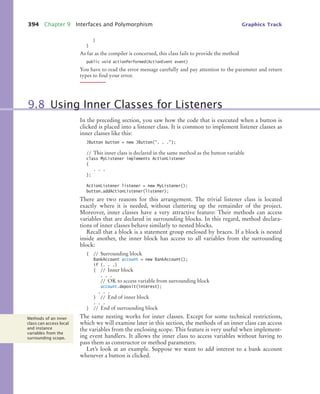 394 Chapter 9 Interfaces and Polymorphism Graphics Track
}
}
As far as the compiler is concerned, this class fails to provide the method
public void actionPerformed(ActionEvent event)
You have to read the error message carefully and pay attention to the parameter and return
types to find your error.
In the preceding section, you saw how the code that is executed when a button is
clicked is placed into a listener class. It is common to implement listener classes as
inner classes like this:
JButton button = new JButton(. . .);
// This inner class is declared in the same method as the button variable
class MyListener implements ActionListener
{
. . .
};
ActionListener listener = new MyListener();
button.addActionListener(listener);
There are two reasons for this arrangement. The trivial listener class is located
exactly where it is needed, without cluttering up the remainder of the project.
Moreover, inner classes have a very attractive feature: Their methods can access
variables that are declared in surrounding blocks. In this regard, method declara-
tions of inner classes behave similarly to nested blocks.
Recall that a block is a statement group enclosed by braces. If a block is nested
inside another, the inner block has access to all variables from the surrounding
block:
{ // Surrounding block
BankAccount account = new BankAccount();
if (. . .)
{ // Inner block
. . .
// OK to access variable from surrounding block
account.deposit(interest);
. . .
} // End of inner block
. . .
} // End of surrounding block
The same nesting works for inner classes. Except for some technical restrictions,
which we will examine later in this section, the methods of an inner class can access
the variables from the enclosing scope. This feature is very useful when implement-
ing event handlers. It allows the inner class to access variables without having to
pass them as constructor or method parameters.
Let’s look at an example. Suppose we want to add interest to a bank account
whenever a button is clicked.
9.8 Using Inner Classes for Listeners
Methods of an inner
class can access local
and instance
variables from the
surrounding scope.
bj4_ch09_7.fm Page 394 Monday, October 26, 2009 9:31 PM
 