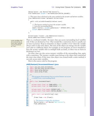 Graphics Track 9.8 Using Inner Classes for Listeners 395
JButton button = new JButton(Add Interest);
final BankAccount account = new BankAccount(INITIAL_BALANCE);
// This inner class is declared in the same method as the account and button variables.
class AddInterestListener implements ActionListener
{
public void actionPerformed(ActionEvent event)
{
// The listener method accesses the account variable
// from the surrounding block
double interest = account.getBalance() * INTEREST_RATE / 100;
account.deposit(interest);
}
};
ActionListener listener = new AddInterestListener();
button.addActionListener(listener);
There is a technical wrinkle. An inner class can access surrounding local variables
only if they are declared as final. That sounds like a restriction, but it is usually not
an issue in practice. Keep in mind that an object variable is final when the variable
always refers to the same object. The state of the object can change, but the variable
can’t refer to a different object. For example, in our program, we never intended to
have the account variable refer to multiple bank accounts, so there was no harm in
declaring it as final.
An inner class can also access instance variables of the surrounding class, again
with a restriction. The instance variable must belong to the object that constructed
the inner class object. If the inner class object was created inside a static method, it
can only access static variables.
Here is the source code for the program.
ch09/button2/InvestmentViewer1.java
Local variables that
are accessed by an
inner class method
must be declared
as final.
1 import java.awt.event.ActionEvent;
2 import java.awt.event.ActionListener;
3 import javax.swing.JButton;
4 import javax.swing.JFrame;
5
6 /**
7 This program demonstrates how an action listener can access
8 a variable from a surrounding block.
9 */
10 public class InvestmentViewer1
11 {
12 private static final int FRAME_WIDTH = 120;
13 private static final int FRAME_HEIGHT = 60;
14
15 private static final double INTEREST_RATE = 10;
16 private static final double INITIAL_BALANCE = 1000;
17
18 public static void main(String[] args)
19 {
20 JFrame frame = new JFrame();
21
22 // The button to trigger the calculation
23 JButton button = new JButton(Add Interest);
24 frame.add(button);
25
bj4_ch09_7.fm Page 395 Monday, October 26, 2009 9:31 PM
 