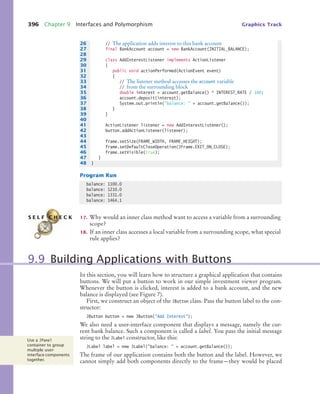 396 Chapter 9 Interfaces and Polymorphism Graphics Track
Program Run
17. Why would an inner class method want to access a variable from a surrounding
scope?
18. If an inner class accesses a local variable from a surrounding scope, what special
rule applies?
In this section, you will learn how to structure a graphical application that contains
buttons. We will put a button to work in our simple investment viewer program.
Whenever the button is clicked, interest is added to a bank account, and the new
balance is displayed (see Figure 7).
First, we construct an object of the JButton class. Pass the button label to the con-
structor:
JButton button = new JButton(Add Interest);
We also need a user-interface component that displays a message, namely the cur-
rent bank balance. Such a component is called a label. You pass the initial message
string to the JLabel constructor, like this:
JLabel label = new JLabel(balance:  + account.getBalance());
The frame of our application contains both the button and the label. However, we
cannot simply add both components directly to the frame—they would be placed
26 // The application adds interest to this bank account
27 final BankAccount account = new BankAccount(INITIAL_BALANCE);
28
29 class AddInterestListener implements ActionListener
30 {
31 public void actionPerformed(ActionEvent event)
32 {
33 // The listener method accesses the account variable
34 // from the surrounding block
35 double interest = account.getBalance() * INTEREST_RATE / 100;
36 account.deposit(interest);
37 System.out.println(balance:  + account.getBalance());
38 }
39 }
40
41 ActionListener listener = new AddInterestListener();
42 button.addActionListener(listener);
43
44 frame.setSize(FRAME_WIDTH, FRAME_HEIGHT);
45 frame.setDefaultCloseOperation(JFrame.EXIT_ON_CLOSE);
46 frame.setVisible(true);
47 }
48 }
balance: 1100.0
balance: 1210.0
balance: 1331.0
balance: 1464.1
S E L F C H E C K
9.9 Building Applications with Buttons
Use a JPanel
container to group
multiple user-
interface components
together.
bj4_ch09_7.fm Page 396 Monday, October 26, 2009 9:31 PM
 