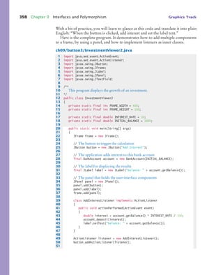 398 Chapter 9 Interfaces and Polymorphism Graphics Track
With a bit of practice, you will learn to glance at this code and translate it into plain
English: “When the button is clicked, add interest and set the label text.”
Here is the complete program. It demonstrates how to add multiple components
to a frame, by using a panel, and how to implement listeners as inner classes.
ch09/button3/InvestmentViewer2.java
1 import java.awt.event.ActionEvent;
2 import java.awt.event.ActionListener;
3 import javax.swing.JButton;
4 import javax.swing.JFrame;
5 import javax.swing.JLabel;
6 import javax.swing.JPanel;
7 import javax.swing.JTextField;
8
9 /**
10 This program displays the growth of an investment.
11 */
12 public class InvestmentViewer2
13 {
14 private static final int FRAME_WIDTH = 400;
15 private static final int FRAME_HEIGHT = 100;
16
17 private static final double INTEREST_RATE = 10;
18 private static final double INITIAL_BALANCE = 1000;
19
20 public static void main(String[] args)
21 {
22 JFrame frame = new JFrame();
23
24 // The button to trigger the calculation
25 JButton button = new JButton(Add Interest);
26
27 // The application adds interest to this bank account
28 final BankAccount account = new BankAccount(INITIAL_BALANCE);
29
30 // The label for displaying the results
31 final JLabel label = new JLabel(balance:  + account.getBalance());
32
33 // The panel that holds the user-interface components
34 JPanel panel = new JPanel();
35 panel.add(button);
36 panel.add(label);
37 frame.add(panel);
38
39 class AddInterestListener implements ActionListener
40 {
41 public void actionPerformed(ActionEvent event)
42 {
43 double interest = account.getBalance() * INTEREST_RATE / 100;
44 account.deposit(interest);
45 label.setText(balance:  + account.getBalance());
46 }
47 }
48
49 ActionListener listener = new AddInterestListener();
50 button.addActionListener(listener);
51
bj4_ch09_7.fm Page 398 Monday, October 26, 2009 9:31 PM
 