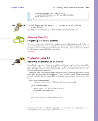 Graphics Track 9.9 Building Applications with Buttons 399
19. How do you place the balance: . . . message to the left of the Add
Interest button?
20. Why was it not necessary to declare the button variable as final?
Forgetting to Attach a Listener
If you run your program and find that your buttons seem to be dead, double-check that you
attached the button listener. The same holds for other user-interface components. It is a sur-
prisingly common error to program the listener class and the event handler action without
actually attaching the listener to the event source.
Don’t Use a Container as a Listener
In this book, we use inner classes for event listeners. That approach works for many differ-
ent event types. Once you master the technique, you don’t have to think about it anymore.
Many development environments automatically generate code with inner classes, so it is a
good idea to be familiar with them.
However, some programmers bypass the event listener classes and instead turn a con-
tainer (such as a panel or frame) into a listener. Here is a typical example. The actionPerformed
method is added to the viewer class. That is, the viewer implements the ActionListener inter-
face.
public class InvestmentViewer
implements ActionListener // This approach is not recommended
{
public InvestmentViewer()
{
JButton button = new JButton(Add Interest);
button.addActionListener(this);
. . .
}
public void actionPerformed(ActionEvent event)
{
. . .
}
. . .
}
Now the actionPerformed method is a part of the InvestmentViewer class rather than part of a
separate listener class. The listener is installed as this.
52 frame.setSize(FRAME_WIDTH, FRAME_HEIGHT);
53 frame.setDefaultCloseOperation(JFrame.EXIT_ON_CLOSE);
54 frame.setVisible(true);
55 }
56 }
S E L F C H E C K
Common Error 9.4
Productivity Hint 9.1
bj4_ch09_7.fm Page 399 Monday, October 26, 2009 9:31 PM
 