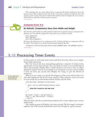 400 Chapter 9 Interfaces and Polymorphism Graphics Track
This technique has two major flaws. First, it separates the button declaration from the
button action. Also, it doesn’t scale well. If the viewer class contains two buttons that each
generate action events, then the actionPerformed method must investigate the event source,
which leads to code that is tedious and error-prone.
By Default, Components Have Zero Width and Height
You must be careful when you add a painted component to a panel, such as a component dis-
playing a car. You add the component in the same way as a button or label:
panel.add(button);
panel.add(label);
panel.add(carComponent);
However, the default size for a component is 0 by 0 pixels, and the car component will not
be visible. The remedy is to call the setPreferredSize method, like this:
carComponent.setPreferredSize(new Dimension(CAR_COMPONENT_WIDTH, CAR_COMPONENT_HEIGHT));
In this section we will study timer events and show how they allow you to imple-
ment simple animations.
The Timer class in the javax.swing package generates a sequence of action events,
spaced apart at even time intervals. (You can think of a timer as an invisible button
that is automatically clicked.) This is useful whenever you want to have an object
updated in regular intervals. For example, in an animation, you may want to update
a scene ten times per second and redisplay the image, to give the illusion of
movement.
When you use a timer, you specify the frequency of the events and an object of a
class that implements the ActionListener interface. Place whatever action you want
to occur inside the actionPerformed method. Finally, start the timer.
class MyListener implements ActionListener
{
public void actionPerformed(ActionEvent event)
{
Action that is executed at each timer event
}
}
MyListener listener = new MyListener();
Timer t = new Timer(interval, listener);
t.start();
Then the timer calls the actionPerformed method of the listener object every interval
milliseconds.
Our sample program will display a moving rectangle. We first supply a Rectangle-
Component class with a moveBy method that moves the rectangle by a given amount.
Common Error 9.5
9.10 Processing Timer Events
A timer generates
timer events at
ﬁxed intervals.
bj4_ch09_7.fm Page 400 Thursday, November 5, 2009 1:00 PM
 