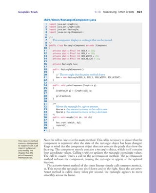Graphics Track 9.10 Processing Timer Events 401
ch09/timer/RectangleComponent.java
Note the call to repaint in the moveBy method. This call is necessary to ensure that the
component is repainted after the state of the rectangle object has been changed.
Keep in mind that the component object does not contain the pixels that show the
drawing. The component merely contains a Rectangle object, which itself contains
four coordinate values. Calling translate updates the rectangle coordinate values.
The call to repaint forces a call to the paintComponent method. The paintComponent
method redraws the component, causing the rectangle to appear at the updated
location.
The actionPerformed method of the timer listener simply calls component.moveBy(1,
1). This moves the rectangle one pixel down and to the right. Since the actionPer-
formed method is called many times per second, the rectangle appears to move
smoothly across the frame.
1 import java.awt.Graphics;
2 import java.awt.Graphics2D;
3 import java.awt.Rectangle;
4 import javax.swing.JComponent;
5
6 /**
7 This component displays a rectangle that can be moved.
8 */
9 public class RectangleComponent extends JComponent
10 {
11 private static final int BOX_X = 100;
12 private static final int BOX_Y = 100;
13 private static final int BOX_WIDTH = 20;
14 private static final int BOX_HEIGHT = 30;
15
16 private Rectangle box;
17
18 public RectangleComponent()
19 {
20 // The rectangle that the paint method draws
21 box = new Rectangle(BOX_X, BOX_Y, BOX_WIDTH, BOX_HEIGHT);
22 }
23
24 public void paintComponent(Graphics g)
25 {
26 Graphics2D g2 = (Graphics2D) g;
27
28 g2.draw(box);
29 }
30
31 /**
32 Moves the rectangle by a given amount.
33 @param x the amount to move in the x-direction
34 @param y the amount to move in the y-direction
35 */
36 public void moveBy(int dx, int dy)
37 {
38 box.translate(dx, dy);
39 repaint();
40 }
41 }
The repaint method
causes a component
to repaint itself. Call
repaint whenever
you modify the
shapes that the
paintComponent
method draws.
bj4_ch09_7.fm Page 401 Monday, October 26, 2009 9:31 PM
 