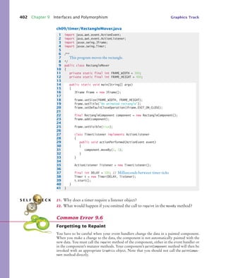 402 Chapter 9 Interfaces and Polymorphism Graphics Track
ch09/timer/RectangleMover.java
21. Why does a timer require a listener object?
22. What would happen if you omitted the call to repaint in the moveBy method?
Forgetting to Repaint
You have to be careful when your event handlers change the data in a painted component.
When you make a change to the data, the component is not automatically painted with the
new data. You must call the repaint method of the component, either in the event handler or
in the component’s mutator methods. Your component’s paintComponent method will then be
invoked with an appropriate Graphics object. Note that you should not call the paintCompo-
nent method directly.
1 import java.awt.event.ActionEvent;
2 import java.awt.event.ActionListener;
3 import javax.swing.JFrame;
4 import javax.swing.Timer;
5
6 /**
7 This program moves the rectangle.
8 */
9 public class RectangleMover
10 {
11 private static final int FRAME_WIDTH = 300;
12 private static final int FRAME_HEIGHT = 400;
13
14 public static void main(String[] args)
15 {
16 JFrame frame = new JFrame();
17
18 frame.setSize(FRAME_WIDTH, FRAME_HEIGHT);
19 frame.setTitle(An animated rectangle);
20 frame.setDefaultCloseOperation(JFrame.EXIT_ON_CLOSE);
21
22 final RectangleComponent component = new RectangleComponent();
23 frame.add(component);
24
25 frame.setVisible(true);
26
27 class TimerListener implements ActionListener
28 {
29 public void actionPerformed(ActionEvent event)
30 {
31 component.moveBy(1, 1);
32 }
33 }
34
35 ActionListener listener = new TimerListener();
36
37 final int DELAY = 100; // Milliseconds between timer ticks
38 Timer t = new Timer(DELAY, listener);
39 t.start();
40 }
41 }
S E L F C H E C K
Common Error 9.6
bj4_ch09_7.fm Page 402 Monday, October 26, 2009 9:31 PM
 