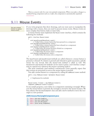 Graphics Track 9.11 Mouse Events 403
This is a concern only for your own painted components. When you make a change to a
standard Swing component such as a JLabel, the component is automatically repainted.
If you write programs that show drawings, and you want users to manipulate the
drawings with a mouse, then you need to process mouse events. Mouse events are
more complex than button clicks or timer ticks.
A mouse listener must implement the MouseListener interface, which contains the
following five methods:
public interface MouseListener
{
void mousePressed(MouseEvent event);
// Called when a mouse button has been pressed on a component
void mouseReleased(MouseEvent event);
// Called when a mouse button has been released on a component
void mouseClicked(MouseEvent event);
// Called when the mouse has been clicked on a component
void mouseEntered(MouseEvent event);
// Called when the mouse enters a component
void mouseExited(MouseEvent event);
// Called when the mouse exits a component
}
The mousePressed and mouseReleased methods are called whenever a mouse button is
pressed or released. If a button is pressed and released in quick succession, and the
mouse has not moved, then the mouseClicked method is called as well. The
mouseEntered and mouseExited methods can be used to paint a user-interface compo-
nent in a special way whenever the mouse is pointing inside it.
The most commonly used method is mousePressed. Users generally expect that
their actions are processed as soon as the mouse button is pressed.
You add a mouse listener to a component by calling the addMouseListener method:
public class MyMouseListener implements MouseListener
{
// Implements five methods
}
MouseListener listener = new MyMouseListener();
component.addMouseListener(listener);
In our sample program, a user clicks on a component containing a rectangle. When-
ever the mouse button is pressed, the rectangle is moved to the mouse location. We
first enhance the RectangleComponent class and add a moveTo method to move the rect-
angle to a new position.
ch09/mouse/RectangleComponent.java
9.11 Mouse Events
You use a mouse
listener to capture
mouse events.
1 import java.awt.Graphics;
2 import java.awt.Graphics2D;
3 import java.awt.Rectangle;
4 import javax.swing.JComponent;
5
bj4_ch09_7.fm Page 403 Monday, October 26, 2009 9:31 PM
 