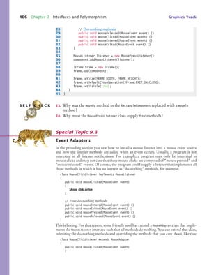 406 Chapter 9 Interfaces and Polymorphism Graphics Track
23. Why was the moveBy method in the RectangleComponent replaced with a moveTo
method?
24. Why must the MousePressListener class supply five methods?
Event Adapters
In the preceding section you saw how to install a mouse listener into a mouse event source
and how the listener methods are called when an event occurs. Usually, a program is not
interested in all listener notifications. For example, a program may only be interested in
mouse clicks and may not care that these mouse clicks are composed of “mouse pressed” and
“mouse released” events. Of course, the program could supply a listener that implements all
those methods in which it has no interest as “do-nothing” methods, for example:
class MouseClickListener implements MouseListener
{
public void mouseClicked(MouseEvent event)
{
Mouse click action
}
// Four do-nothing methods
public void mouseEntered(MouseEvent event) {}
public void mouseExited(MouseEvent event) {}
public void mousePressed(MouseEvent event) {}
public void mouseReleased(MouseEvent event) {}
}
This is boring. For that reason, some friendly soul has created a MouseAdapter class that imple-
ments the MouseListener interface such that all methods do nothing. You can extend that class,
inheriting the do-nothing methods and overriding the methods that you care about, like this:
class MouseClickListener extends MouseAdapter
{
public void mouseClicked(MouseEvent event)
{
28 // Do-nothing methods
29 public void mouseReleased(MouseEvent event) {}
30 public void mouseClicked(MouseEvent event) {}
31 public void mouseEntered(MouseEvent event) {}
32 public void mouseExited(MouseEvent event) {}
33 }
34
35 MouseListener listener = new MousePressListener();
36 component.addMouseListener(listener);
37
38 JFrame frame = new JFrame();
39 frame.add(component);
40
41 frame.setSize(FRAME_WIDTH, FRAME_HEIGHT);
42 frame.setDefaultCloseOperation(JFrame.EXIT_ON_CLOSE);
43 frame.setVisible(true);
44 }
45 }
S E L F C H E C K
Special Topic 9.3
bj4_ch09_7.fm Page 406 Monday, October 26, 2009 9:31 PM
 
