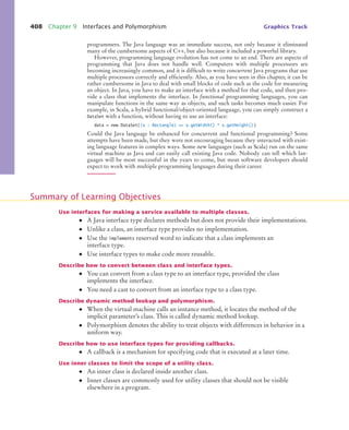 408 Chapter 9 Interfaces and Polymorphism Graphics Track
programmers. The Java language was an immediate success, not only because it eliminated
many of the cumbersome aspects of C++, but also because it included a powerful library.
However, programming language evolution has not come to an end. There are aspects of
programming that Java does not handle well. Computers with multiple processors are
becoming increasingly common, and it is difficult to write concurrent Java programs that use
multiple processors correctly and efficiently. Also, as you have seen in this chapter, it can be
rather cumbersome in Java to deal with small blocks of code such as the code for measuring
an object. In Java, you have to make an interface with a method for that code, and then pro-
vide a class that implements the interface. In functional programming languages, you can
manipulate functions in the same way as objects, and such tasks becomes much easier. For
example, in Scala, a hybrid functional/object-oriented language, you can simply construct a
DataSet with a function, without having to use an interface:
data = new DataSet((x : Rectangle) = x.getWidth() * x.getHeight())
Could the Java language be enhanced for concurrent and functional programming? Some
attempts have been made, but they were not encouraging because they interacted with exist-
ing language features in complex ways. Some new languages (such as Scala) run on the same
virtual machine as Java and can easily call existing Java code. Nobody can tell which lan-
guages will be most successful in the years to come, but most software developers should
expect to work with multiple programming languages during their career.
Use interfaces for making a service available to multiple classes.
• A Java interface type declares methods but does not provide their implementations.
• Unlike a class, an interface type provides no implementation.
• Use the implements reserved word to indicate that a class implements an
interface type.
• Use interface types to make code more reusable.
Describe how to convert between class and interface types.
• You can convert from a class type to an interface type, provided the class
implements the interface.
• You need a cast to convert from an interface type to a class type.
Describe dynamic method lookup and polymorphism.
• When the virtual machine calls an instance method, it locates the method of the
implicit parameter’s class. This is called dynamic method lookup.
• Polymorphism denotes the ability to treat objects with differences in behavior in a
uniform way.
Describe how to use interface types for providing callbacks.
• A callback is a mechanism for specifying code that is executed at a later time.
Use inner classes to limit the scope of a utility class.
• An inner class is declared inside another class.
• Inner classes are commonly used for utility classes that should not be visible
elsewhere in a program.
Summary of Learning Objectives
bj4_ch09_7.fm Page 408 Monday, October 26, 2009 9:31 PM
 