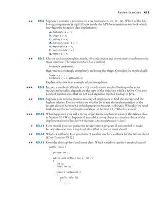 Review Exercises 411
R9.6 Suppose r contains a reference to a new Rectangle(5, 10, 20, 30). Which of the fol-
lowing assignments is legal? (Look inside the API documentation to check which
interfaces the Rectangle class implements.)
a. Rectangle a = r;
b. Shape b = r;
c. String c = r;
d. ActionListener d = r;
e. Measurable e = r;
f. Serializable f = r;
g. Object g = r;
R9.7 Classes such as Rectangle2D.Double, Ellipse2D.Double and Line2D.Double implement the
Shape interface. The Shape interface has a method
Rectangle getBounds()
that returns a rectangle completely enclosing the shape. Consider the method call:
Shape s = . . .;
Rectangle r = s.getBounds();
Explain why this is an example of polymorphism.
R9.8 In Java, a method call such as x.f() uses dynamic method lookup—the exact
method to be called depends on the type of the object to which x refers. Give two
kinds of method calls that do not look dynamic method lookup in Java.
R9.9 Suppose you need to process an array of employees to find the average and the
highest salaries. Discuss what you need to do to use the implementation of the
DataSet class in Section 9.1 (which processes Measurable objects). What do you need
to do to use the second implementation (in Section 9.4)? Which is easier?
R9.10 What happens if you add a String object to the implementation of the DataSet class
in Section 9.1? What happens if you add a String object to a DataSet object of the
implementation in Section 9.4 that uses a RectangleMeasurer class?
R9.11 How would you reorganize the DataSetTester3 program if you needed to make
RectangleMeasurer into a top-level class (that is, not an inner class)?
R9.12 What is a callback? Can you think of another use for a callback for the DataSet class?
(Hint: Exercise P9.12.)
R9.13 Consider this top-level and inner class. Which variables can the f method access?
public class T
{
private int t;
public void m(final int x, int y)
{
int a;
final int b;
class C implements I
{
public void f()
{
. . .
bj4_ch09_7.fm Page 411 Monday, October 26, 2009 9:31 PM
 