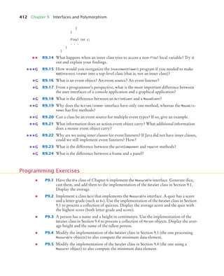 412 Chapter 9 Interfaces and Polymorphism
}
}
final int c;
. . .
}
}
R9.14 What happens when an inner class tries to access a non-final local variable? Try it
out and explain your findings.
R9.15 How would you reorganize the InvestmentViewer1 program if you needed to make
AddInterestListener into a top-level class (that is, not an inner class)?
R9.16 What is an event object? An event source? An event listener?
R9.17 From a programmer’s perspective, what is the most important difference between
the user interfaces of a console application and a graphical application?
R9.18 What is the difference between an ActionEvent and a MouseEvent?
R9.19 Why does the ActionListener interface have only one method, whereas the MouseLis-
tener has five methods?
R9.20 Can a class be an event source for multiple event types? If so, give an example.
R9.21 What information does an action event object carry? What additional information
does a mouse event object carry?
R9.22 Why are we using inner classes for event listeners? If Java did not have inner classes,
could we still implement event listeners? How?
R9.23 What is the difference between the paintComponent and repaint methods?
R9.24 What is the difference between a frame and a panel?
P9.1 Have the Die class of Chapter 6 implement the Measurable interface. Generate dice,
cast them, and add them to the implementation of the DataSet class in Section 9.1.
Display the average.
P9.2 Implement a class Quiz that implements the Measurable interface. A quiz has a score
and a letter grade (such as B+). Use the implementation of the DataSet class in Section
9.1 to process a collection of quizzes. Display the average score and the quiz with
the highest score (both letter grade and score).
P9.3 A person has a name and a height in centimeters. Use the implementation of the
DataSet class in Section 9.4 to process a collection of Person objects. Display the aver-
age height and the name of the tallest person.
P9.4 Modify the implementation of the DataSet class in Section 9.1 (the one processing
Measurable objects) to also compute the minimum data element.
P9.5 Modify the implementation of the DataSet class in Section 9.4 (the one using a
Measurer object) to also compute the minimum data element.
G
G
G
G
G
G
G
G
G
G
Programming Exercises
bj4_ch09_7.fm Page 412 Monday, October 26, 2009 9:31 PM
 