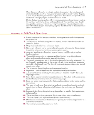 Answers to Self-Check Questions 417
Once the move is found to be valid, it needs to be executed—the interface needs
another method executeMove. Next, your program needs to check whether the game
is over. If not, the other player’s move is processed. You should also provide some
mechanism for displaying the current state of the board.
Design the Game interface and provide two implementations of your choice—such as
Nim and Chess (or TicTacToe if you are less ambitious). Your GamePlayer class should
manage a Game reference without knowing which game is played, and process the
moves from both players. Supply two programs that differ only in the initialization
of the Game reference.
1. It must implement the Measurable interface, and its getMeasure method must return
the population.
2. The Object class doesn’t have a getMeasure method, and the add method invokes the
getMeasure method.
3. Only if x actually refers to a BankAccount object.
4. No—a Coin reference can be converted to a Measurable reference, but if you attempt
to cast that reference to a BankAccount, an exception occurs.
5. Measurable is an interface. Interfaces have no instance variables and no method
implementations.
6. That variable never refers to a Measurable object. It refers to an object of some
class—a class that implements the Measurable interface.
7. The code fragment prints 500.05. Each call to add results in a call x.getMeasure(). In
the first call, x is a BankAccount. In the second call, x is a Coin. A different getMeasure
method is called in each case. The first call returns the account balance, the second
one the coin value.
8. The String class doesn’t implement the Measurable interface.
9. Implement a class StringMeasurer that implements the Measurer interface.
10. A measurer measures an object, whereas getMeasure measures “itself”, that is, the
implicit parameter.
11. Inner classes are convenient for insignificant classes. Also, their methods can access
local and instance variables from the surrounding scope.
12. Four: one for the outer class, one for the inner class, and two for the DataSet and Mea-
surer classes.
13. You want to implement the GradingProgram class in terms of that interface so that it
doesn’t have to change when you switch between the mock class and the actual
class.
14. Because the developer of GradingProgram doesn’t have to wait for the GradeBook class
to be complete.
15. The button object is the event source. The listener object is the event listener.
16. The ClickListener class implements the ActionListener interface.
17. Direct access is simpler than the alternative—passing the variable as a parameter to a
constructor or method.
18. The local variable must be declared as final.
Answers to Self-Check Questions
bj4_ch09_7.fm Page 417 Monday, October 26, 2009 9:31 PM
 