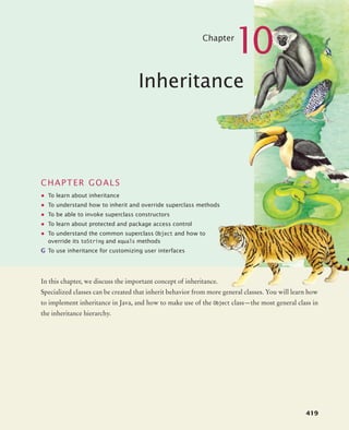 419
Chapter
10
Inheritance
CHAPTER GOALS
• To learn about inheritance
• To understand how to inherit and override superclass methods
• To be able to invoke superclass constructors
• To learn about protected and package access control
• To understand the common superclass Object and how to
override its toString and equals methods
G To use inheritance for customizing user interfaces
In this chapter, we discuss the important concept of inheritance.
Specialized classes can be created that inherit behavior from more general classes. You will learn how
to implement inheritance in Java, and how to make use of the Object class—the most general class in
the inheritance hierarchy.
bj4_ch10_7.fm Page 419 Wednesday, October 28, 2009 8:16 AM
 