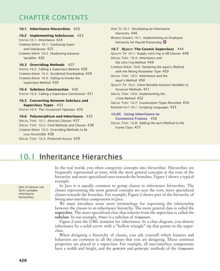 420
CHAPTER CONTENTS
In the real world, you often categorize concepts into hierarchies. Hierarchies are
frequently represented as trees, with the most general concepts at the root of the
hierarchy and more specialized ones towards the branches. Figure 1 shows a typical
example.
In Java it is equally common to group classes in inheritance hierarchies. The
classes representing the most general concepts are near the root, more specialized
classes towards the branches. For example, Figure 2 shows part of the hierarchy of
Swing user-interface components in Java.
We must introduce some more terminology for expressing the relationship
between the classes in an inheritance hierarchy. The more general class is called the
superclass. The more specialized class that inherits from the superclass is called the
subclass. In our example, JPanel is a subclass of JComponent.
Figure 2 uses the UML notation for inheritance. In a class diagram, you denote
inheritance by a solid arrow with a “hollow triangle” tip that points to the super-
class.
When designing a hierarchy of classes, you ask yourself which features and
behaviors are common to all the classes that you are designing. Those common
properties are placed in a superclass. For example, all user-interface components
have a width and height, and the getWidth and getHeight methods of the JComponent
10.1 Inheritance Hierarchies
Sets of classes can
form complex
inheritance
hierarchies.
10.1 Inheritance Hierarchies 420
10.2 Implementing Subclasses 423
SYNTAX 10.1: Inheritance 424
COMMON ERROR 10.1: Confusing Super-
and Subclasses 425
COMMON ERROR 10.2: Shadowing Instance
Variables 426
10.3 Overriding Methods 427
SYNTAX 10.2: Calling a Superclass Method 428
COMMON ERROR 10.3: Accidental Overloading 429
COMMON ERROR 10.4: Failing to Invoke the
Superclass Method 430
10.4 Subclass Construction 430
SYNTAX 10.3: Calling a Superclass Constructor 431
10.5 Converting Between Subclass and
Superclass Types 433
SYNTAX 10.4: The instanceof Operator 434
10.6 Polymorphism and Inheritance 435
SPECIAL TOPIC 10.1: Abstract Classes 437
SPECIAL TOPIC 10.2: Final Methods and Classes 438
COMMON ERROR 10.5: Overriding Methods to Be
Less Accessible 438
SPECIAL TOPIC 10.3: Protected Access 439
HOW TO 10.1: Developing an Inheritance
Hierarchy 440
WORKED EXAMPLE 10.1: Implementing an Employee
Hierarchy for Payroll Processing
10.7 Object: The Cosmic Superclass 444
QUALITY TIP 10.1: Supply toString in All Classes 449
SPECIAL TOPIC 10.4: Inheritance and
the toString Method 449
COMMON ERROR 10.6: Declaring the equals Method
with the Wrong Parameter Type 450
SPECIAL TOPIC 10.5: Inheritance and the
equals Method 450
QUALITY TIP 10.2: Clone Mutable Instance Variables in
Accessor Methods 451
SPECIAL TOPIC 10.6: Implementing the
clone Method 452
SPECIAL TOPIC 10.7: Enumeration Types Revisited 454
RANDOM FACT 10.1: Scripting Languages 455
10.8G Using Inheritance to
Customize Frames 456
SPECIAL TOPIC 10.8: Adding the main Method to the
Frame Class 457
bj4_ch10_7.fm Page 420 Wednesday, October 28, 2009 8:16 AM
 