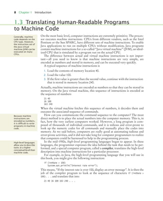 8 Chapter 1 Introduction
On the most basic level, computer instructions are extremely primitive. The proces-
sor executes machine instructions. CPUs from different vendors, such as the Intel
Pentium or the Sun SPARC, have different sets of machine instructions. To enable
Java applications to run on multiple CPUs without modification, Java programs
contain machine instructions for a so-called “Java virtual machine” (JVM), an ideal-
ized CPU that is simulated by a program run on the actual CPU.
The difference between actual and virtual machine instructions is not impor-
tant—all you need to know is that machine instructions are very simple, are
encoded as numbers and stored in memory, and can be executed very quickly.
A typical sequence of machine instructions is
1. Load the contents of memory location 40.
2. Load the value 100.
3. If the first value is greater than the second value, continue with the instruction
that is stored in memory location 240.
Actually, machine instructions are encoded as numbers so that they can be stored in
memory. On the Java virtual machine, this sequence of instructions is encoded as
the sequence of numbers
21 40
16 100
163 240
When the virtual machine fetches this sequence of numbers, it decodes them and
executes the associated sequence of commands.
How can you communicate the command sequence to the computer? The most
direct method is to place the actual numbers into the computer memory. This is, in
fact, how the very earliest computers worked. However, a long program is com-
posed of thousands of individual commands, and it is tedious and error-prone to
look up the numeric codes for all commands and manually place the codes into
memory. As we said before, computers are really good at automating tedious and
error-prone activities, and it did not take long for computer programmers to realize
that computers could be harnessed to help in the programming process.
In the mid-1950s, high-level programming languages began to appear. In these
languages, the programmer expresses the idea behind the task that needs to be per-
formed, and a special computer program, called a compiler, translates the high-level
description into machine instructions for a particular processor.
For example, in Java, the high-level programming language that you will use in
this book, you might give the following instruction:
if (intRate > 100)
System.out.println("Interest rate error");
This means, “If the interest rate is over 100, display an error message”. It is then the
job of the compiler program to look at the sequence of characters if (intRate >
100). . . and translate that into
21 40 16 100 163 240 . . .
1.3 Translating Human-Readable Programs
to Machine Code
Generally, machine
code depends on the
CPU type. However,
the instruction set of
the Java virtual
machine (JVM) can be
executed on many
CPUs.
Because machine
instructions are
encoded as numbers,
it is difﬁcult to write
programs in machine
code.
High-level languages
allow you to describe
tasks at a higher
conceptual level than
machine code.
BJ4_ch01_3.fm Page 8 Monday, June 29, 2009 11:15 AM
 