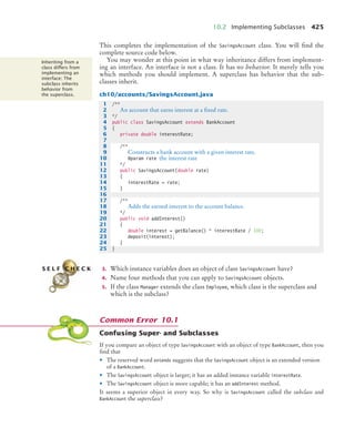 10.2 Implementing Subclasses 425
This completes the implementation of the SavingsAccount class. You will find the
complete source code below.
You may wonder at this point in what way inheritance differs from implement-
ing an interface. An interface is not a class. It has no behavior. It merely tells you
which methods you should implement. A superclass has behavior that the sub-
classes inherit.
ch10/accounts/SavingsAccount.java
3. Which instance variables does an object of class SavingsAccount have?
4. Name four methods that you can apply to SavingsAccount objects.
5. If the class Manager extends the class Employee, which class is the superclass and
which is the subclass?
Confusing Super- and Subclasses
If you compare an object of type SavingsAccount with an object of type BankAccount, then you
find that
• The reserved word extends suggests that the SavingsAccount object is an extended version
of a BankAccount.
• The SavingsAccount object is larger; it has an added instance variable interestRate.
• The SavingsAccount object is more capable; it has an addInterest method.
It seems a superior object in every way. So why is SavingsAccount called the subclass and
BankAccount the superclass?
The more general
class is called a
superclass. The more
specialized class that
inherits from the
superclass is called
the subclass.
Inheriting from a
class differs from
implementing an
interface: The
subclass inherits
behavior from
the superclass.
1 /**
2 An account that earns interest at a fixed rate.
3 */
4 public class SavingsAccount extends BankAccount
5 {
6 private double interestRate;
7
8 /**
9 Constructs a bank account with a given interest rate.
10 @param rate the interest rate
11 */
12 public SavingsAccount(double rate)
13 {
14 interestRate = rate;
15 }
16
17 /**
18 Adds the earned interest to the account balance.
19 */
20 public void addInterest()
21 {
22 double interest = getBalance() * interestRate / 100;
23 deposit(interest);
24 }
25 }
S E L F C H E C K
Common Error 10.1
bj4_ch10_7.fm Page 425 Wednesday, October 28, 2009 8:16 AM
 