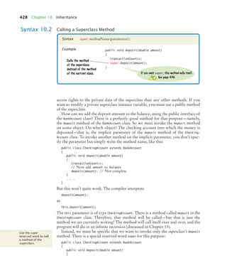 428 Chapter 10 Inheritance
access rights to the private data of the superclass than any other methods. If you
want to modify a private superclass instance variable, you must use a public method
of the superclass.
How can we add the deposit amount to the balance, using the public interface of
the BankAccount class? There is a perfectly good method for that purpose—namely,
the deposit method of the BankAccount class. So we must invoke the deposit method
on some object. On which object? The checking account into which the money is
deposited—that is, the implicit parameter of the deposit method of the Checking-
Account class. To invoke another method on the implicit parameter, you don’t spec-
ify the parameter but simply write the method name, like this:
public class CheckingAccount extends BankAccount
{
public void deposit(double amount)
{
transactionCount++;
// Now add amount to balance
deposit(amount); // Not complete
}
. . .
}
But this won’t quite work. The compiler interprets
deposit(amount);
as
this.deposit(amount);
The this parameter is of type CheckingAccount. There is a method called deposit in the
CheckingAccount class. Therefore, that method will be called—but that is just the
method we are currently writing! The method will call itself over and over, and the
program will die in an infinite recursion (discussed in Chapter 13).
Instead, we must be specific that we want to invoke only the superclass’s deposit
method. There is a special reserved word super for this purpose:
public class CheckingAccount extends BankAccount
{
public void deposit(double amount)
{
Syntax 10.2 Calling a Superclass Method
super.methodName(parameters);
Syntax
Example public void deposit(double amount)
{
transactionCount++;
super.deposit(amount);
}
Calls the method
of the superclass
instead of the method
of the current class. If you omit super, this method calls itself.
See page 430.
Use the super
reserved word to call
a method of the
superclass.
bj4_ch10_7.fm Page 428 Wednesday, October 28, 2009 8:16 AM
 