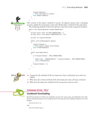 10.3 Overriding Methods 429
transactionCount++;
// Now add amount to balance
super.deposit(amount);
}
. . .
}
This version of the deposit method is correct. To deposit money into a checking
account, update the transaction count and call the deposit method of the superclass.
The remaining methods of the CheckingAccount class also invoke a superclass method.
public class CheckingAccount extends BankAccount
{
private static final int FREE_TRANSACTIONS = 3;
private static final double TRANSACTION_FEE = 2.0;
private int transactionCount;
. . .
public void withdraw(double amount)
{
transactionCount++;
// Now subtract amount from balance
super.withdraw(amount);
}
public void deductFees()
{
if (transactionCount  FREE_TRANSACTIONS)
{
double fees = TRANSACTION_FEE * (transactionCount - FREE_TRANSACTIONS);
super.withdraw(fees);
}
transactionCount = 0;
}
. . .
}
6. Categorize the methods of the SavingsAccount class as inherited, new, and over-
ridden.
7. Why does the withdraw method of the CheckingAccount class call super.withdraw?
8. Why does the deductFees method set the transaction count to zero?
Accidental Overloading
Recall from Section 2.4 that two methods can have the same name, provided they have dif-
ferent method parameters. For example, the PrintStream class has methods called println with
headers
void println(int x)
and
void println(String x)
A N I M AT I O N
Inheritance
S E L F C H E C K
Common Error 10.3
bj4_ch10_7.fm Page 429 Wednesday, October 28, 2009 8:16 AM
 