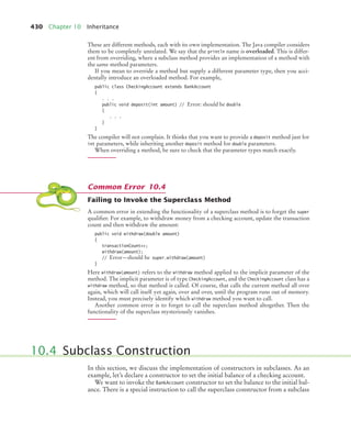 430 Chapter 10 Inheritance
These are different methods, each with its own implementation. The Java compiler considers
them to be completely unrelated. We say that the println name is overloaded. This is differ-
ent from overriding, where a subclass method provides an implementation of a method with
the same method parameters.
If you mean to override a method but supply a different parameter type, then you acci-
dentally introduce an overloaded method. For example,
public class CheckingAccount extends BankAccount
{
. . .
public void deposit(int amount) // Error: should be double
{
. . .
}
}
The compiler will not complain. It thinks that you want to provide a deposit method just for
int parameters, while inheriting another deposit method for double parameters.
When overriding a method, be sure to check that the parameter types match exactly.
Failing to Invoke the Superclass Method
A common error in extending the functionality of a superclass method is to forget the super
qualifier. For example, to withdraw money from a checking account, update the transaction
count and then withdraw the amount:
public void withdraw(double amount)
{
transactionCount++;
withdraw(amount);
// Error—should be super.withdraw(amount)
}
Here withdraw(amount) refers to the withdraw method applied to the implicit parameter of the
method. The implicit parameter is of type CheckingAccount, and the CheckingAccount class has a
withdraw method, so that method is called. Of course, that calls the current method all over
again, which will call itself yet again, over and over, until the program runs out of memory.
Instead, you must precisely identify which withdraw method you want to call.
Another common error is to forget to call the superclass method altogether. Then the
functionality of the superclass mysteriously vanishes.
In this section, we discuss the implementation of constructors in subclasses. As an
example, let’s declare a constructor to set the initial balance of a checking account.
We want to invoke the BankAccount constructor to set the balance to the initial bal-
ance. There is a special instruction to call the superclass constructor from a subclass
Common Error 10.4
10.4 Subclass Construction
bj4_ch10_7.fm Page 430 Wednesday, October 28, 2009 8:16 AM
 