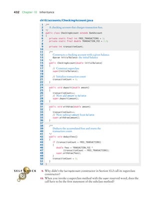 432 Chapter 10 Inheritance
ch10/accounts/CheckingAccount.java
9. Why didn’t the SavingsAccount constructor in Section 10.2 call its superclass
constructor?
10. When you invoke a superclass method with the super reserved word, does the
call have to be the first statement of the subclass method?
1 /**
2 A checking account that charges transaction fees.
3 */
4 public class CheckingAccount extends BankAccount
5 {
6 private static final int FREE_TRANSACTIONS = 3;
7 private static final double TRANSACTION_FEE = 2.0;
8
9 private int transactionCount;
10
11 /**
12 Constructs a checking account with a given balance.
13 @param initialBalance the initial balance
14 */
15 public CheckingAccount(double initialBalance)
16 {
17 // Construct superclass
18 super(initialBalance);
19
20 // Initialize transaction count
21 transactionCount = 0;
22 }
23
24 public void deposit(double amount)
25 {
26 transactionCount++;
27 // Now add amount to balance
28 super.deposit(amount);
29 }
30
31 public void withdraw(double amount)
32 {
33 transactionCount++;
34 // Now subtract amount from balance
35 super.withdraw(amount);
36 }
37
38 /**
39 Deducts the accumulated fees and resets the
40 transaction count.
41 */
42 public void deductFees()
43 {
44 if (transactionCount  FREE_TRANSACTIONS)
45 {
46 double fees = TRANSACTION_FEE *
47 (transactionCount - FREE_TRANSACTIONS);
48 super.withdraw(fees);
49 }
50 transactionCount = 0;
51 }
52 }
S E L F C H E C K
bj4_ch10_7.fm Page 432 Wednesday, October 28, 2009 8:16 AM
 