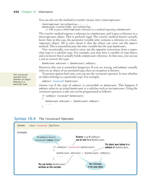 434 Chapter 10 Inheritance
You can also use the method to transfer money into a CheckingAccount:
CheckingAccount harrysChecking = . . . ;
momsAccount.transfer(1000, harrysChecking);
// OK to pass a CheckingAccount reference to a method expecting a BankAccount
The transfer method expects a reference to a BankAccount, and it gets a reference to a
CheckingAccount object. That is perfectly legal. The transfer method doesn’t actually
know that, in this case, the parameter variable other contains a reference to a Check-
ingAccount object. All it cares about is that the object can carry out the deposit
method. This is assured because the other variable has the type BankAccount.
Very occasionally, you need to carry out the opposite conversion, from a super-
class type to a subclass type. For example, you may have a variable of type Object,
and you know that it actually holds a BankAccount reference. In that case, you can use
a cast to convert the type:
BankAccount anAccount = (BankAccount) anObject;
However, this cast is somewhat dangerous. If you are wrong, and anObject actually
refers to an object of an unrelated type, then an exception is thrown.
To protect against bad casts, you can use the instanceof operator. It tests whether
an object belongs to a particular type. For example,
anObject instanceof BankAccount
returns true if the type of anObject is convertible to BankAccount. This happens if
anObject refers to an actual BankAccount or a subclass such as SavingsAccount. Using the
instanceof operator, a safe cast can be programmed as follows:
if (anObject instanceof BankAccount)
{
BankAccount anAccount = (BankAccount) anObject;
. . .
}
The instanceof
operator tests
whether an object
belongs to a
particular type.
Syntax 10.4 The instanceof Operator
object instanceof TypeName
Syntax
Example
if (anObject instanceof BankAccount)
{
BankAccount anAccount = (BankAccount) anObject;
. . .
}
If anObject is null,
instanceof returns false.
Returns true if anObject
can be cast to a BankAccount.
Two references
to the same object.
You can invoke BankAccount
methods on this variable.
The object may belong to a
subclass of BankAccount.
bj4_ch10_7.fm Page 434 Wednesday, October 28, 2009 8:16 AM
 