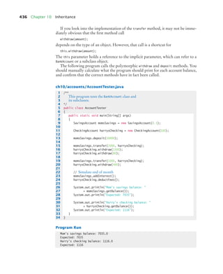 436 Chapter 10 Inheritance
If you look into the implementation of the transfer method, it may not be imme-
diately obvious that the first method call
withdraw(amount);
depends on the type of an object. However, that call is a shortcut for
this.withdraw(amount);
The this parameter holds a reference to the implicit parameter, which can refer to a
BankAccount or a subclass object.
The following program calls the polymorphic withdraw and deposit methods. You
should manually calculate what the program should print for each account balance,
and confirm that the correct methods have in fact been called.
ch10/accounts/AccountTester.java
Program Run
1 /**
2 This program tests the BankAccount class and
3 its subclasses.
4 */
5 public class AccountTester
6 {
7 public static void main(String[] args)
8 {
9 SavingsAccount momsSavings = new SavingsAccount(0.5);
10
11 CheckingAccount harrysChecking = new CheckingAccount(100);
12
13 momsSavings.deposit(10000);
14
15 momsSavings.transfer(2000, harrysChecking);
16 harrysChecking.withdraw(1500);
17 harrysChecking.withdraw(80);
18
19 momsSavings.transfer(1000, harrysChecking);
20 harrysChecking.withdraw(400);
21
22 // Simulate end of month
23 momsSavings.addInterest();
24 harrysChecking.deductFees();
25
26 System.out.println(Mom's savings balance: 
27 + momsSavings.getBalance());
28 System.out.println(Expected: 7035);
29
30 System.out.println(Harry's checking balance: 
31 + harrysChecking.getBalance());
32 System.out.println(Expected: 1116);
33 }
34 }
Mom's savings balance: 7035.0
Expected: 7035
Harry's checking balance: 1116.0
Expected: 1116
bj4_ch10_7.fm Page 436 Wednesday, October 28, 2009 8:16 AM
 