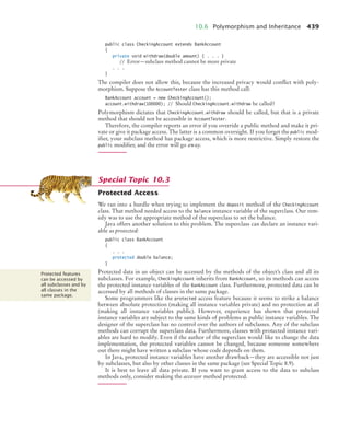 10.6 Polymorphism and Inheritance 439
public class CheckingAccount extends BankAccount
{
private void withdraw(double amount) { . . . }
// Error—subclass method cannot be more private
. . .
}
The compiler does not allow this, because the increased privacy would conflict with poly-
morphism. Suppose the AccountTester class has this method call:
BankAccount account = new CheckingAccount();
account.withdraw(100000); // Should CheckingAccount.withdraw be called?
Polymorphism dictates that CheckingAccount.withdraw should be called, but that is a private
method that should not be accessible in AccountTester.
Therefore, the compiler reports an error if you override a public method and make it pri-
vate or give it package access. The latter is a common oversight. If you forget the public mod-
ifier, your subclass method has package access, which is more restrictive. Simply restore the
public modifier, and the error will go away.
Protected Access
We ran into a hurdle when trying to implement the deposit method of the CheckingAccount
class. That method needed access to the balance instance variable of the superclass. Our rem-
edy was to use the appropriate method of the superclass to set the balance.
Java offers another solution to this problem. The superclass can declare an instance vari-
able as protected:
public class BankAccount
{
. . .
protected double balance;
}
Protected data in an object can be accessed by the methods of the object’s class and all its
subclasses. For example, CheckingAccount inherits from BankAccount, so its methods can access
the protected instance variables of the BankAccount class. Furthermore, protected data can be
accessed by all methods of classes in the same package.
Some programmers like the protected access feature because it seems to strike a balance
between absolute protection (making all instance variables private) and no protection at all
(making all instance variables public). However, experience has shown that protected
instance variables are subject to the same kinds of problems as public instance variables. The
designer of the superclass has no control over the authors of subclasses. Any of the subclass
methods can corrupt the superclass data. Furthermore, classes with protected instance vari-
ables are hard to modify. Even if the author of the superclass would like to change the data
implementation, the protected variables cannot be changed, because someone somewhere
out there might have written a subclass whose code depends on them.
In Java, protected instance variables have another drawback—they are accessible not just
by subclasses, but also by other classes in the same package (see Special Topic 8.9).
It is best to leave all data private. If you want to grant access to the data to subclass
methods only, consider making the accessor method protected.
Special Topic 10.3
Protected features
can be accessed by
all subclasses and by
all classes in the
same package.
bj4_ch10_7.fm Page 439 Wednesday, October 28, 2009 8:16 AM
 