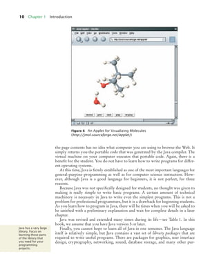 10 Chapter 1 Introduction
the page contents has no idea what computer you are using to browse the Web. It
simply returns you the portable code that was generated by the Java compiler. The
virtual machine on your computer executes that portable code. Again, there is a
benefit for the student. You do not have to learn how to write programs for differ-
ent operating systems.
At this time, Java is firmly established as one of the most important languages for
general-purpose programming as well as for computer science instruction. How-
ever, although Java is a good language for beginners, it is not perfect, for three
reasons.
Because Java was not specifically designed for students, no thought was given to
making it really simple to write basic programs. A certain amount of technical
machinery is necessary in Java to write even the simplest programs. This is not a
problem for professional programmers, but it is a drawback for beginning students.
As you learn how to program in Java, there will be times when you will be asked to
be satisfied with a preliminary explanation and wait for complete details in a later
chapter.
Java was revised and extended many times during its life—see Table 1. In this
book, we assume that you have Java version 5 or later.
Finally, you cannot hope to learn all of Java in one semester. The Java language
itself is relatively simple, but Java contains a vast set of library packages that are
required to write useful programs. There are packages for graphics, user interface
design, cryptography, networking, sound, database storage, and many other pur-
Figure 6 An Applet for Visualizing Molecules
(http://jmol.sourceforge.net/applet/)
Java has a very large
library. Focus on
learning those parts
of the library that
you need for your
programming
projects.
BJ4_ch01_3.fm Page 10 Monday, June 29, 2009 11:15 AM
 