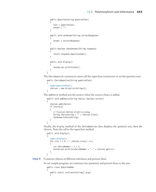 10.6 Polymorphism and Inheritance 443
public Question(String questionText)
{
text = questionText;
answer = ;
}
public void setAnswer(String correctResponse)
{
answer = correctResponse;
}
public boolean checkAnswer(String response)
{
return response.equals(answer);
}
public void display()
{
System.out.println(text);
}
}
The ChoiceQuestion constructor must call the superclass constructor to set the question text:
public ChoiceQuestion(String questionText)
{
super(questionText);
choices = new ArrayListString();
}
The addChoice method sets the answer when the correct choice is added.
public void addChoice(String choice, boolean correct)
{
choices.add(choice);
if (correct)
{
// Convert choices.size() to string
String choiceString =  + choices.size();
setAnswer(choiceString);
}
}
Finally, the display method of the ChoiceQuestion class displays the question text, then the
choices. Note the call to the superclass method.
public void display()
{
super.display();
for (int i = 0; i  choices.size(); i++)
{
int choiceNumber = i + 1;
System.out.println(choiceNumber + :  + choices.get(i));
}
}
Step 8 Construct objects of different subclasses and process them.
In our sample program, we construct two questions and present them to the user.
public class QuestionDemo
{
public static void main(String[] args)
{
bj4_ch10_7.fm Page 443 Wednesday, October 28, 2009 8:16 AM
 