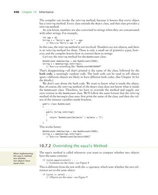 446 Chapter 10 Inheritance
The compiler can invoke the toString method, because it knows that every object
has a toString method: Every class extends the Object class, and that class provides a
toString method.
As you know, numbers are also converted to strings when they are concatenated
with other strings. For example,
int age = 18;
String s = Harry's age is  + age;
// Sets s to Harry's age is 18
In this case, the toString method is not involved. Numbers are not objects, and there
is no toString method for them. There is only a small set of primitive types, how-
ever, and the compiler knows how to convert them to strings.
Let’s try the toString method for the BankAccount class:
BankAccount momsSavings = new BankAccount(5000);
String s = momsSavings.toString();
// Sets s to something like BankAccount@d24606bf
That’s disappointing—all that’s printed is the name of the class, followed by the
hash code, a seemingly random code. The hash code can be used to tell objects
apart—different objects are likely to have different hash codes. (See Chapter 16 for
the details.)
We don’t care about the hash code. We want to know what is inside the object.
But, of course, the toString method of the Object class does not know what is inside
the BankAccount class. Therefore, we have to override the method and supply our
own version in the BankAccount class. We’ll follow the same format that the toString
method of the Rectangle class uses: first print the name of the class, and then the val-
ues of the instance variables inside brackets.
public class BankAccount
{
. . .
public String toString()
{
return BankAccount[balance= + balance + ];
}
}
This works better:
BankAccount momsSavings = new BankAccount(5000);
String s = momsSavings.toString();
// Sets s to BankAccount[balance=5000]
The equals method is called whenever you want to compare whether two objects
have the same contents:
if (coin1.equals(coin2)) . . .
// Contents are the same—see Figure 8
This is different from the test with the == operator, which tests whether the two ref-
erences are to the same object:
if (coin1 == coin2) . . .
// Objects are the same—see Figure 9
10.7.2 Overriding the equals Method
When implementing
the equals method,
test whether
two objects have
equal state.
bj4_ch10_7.fm Page 446 Wednesday, October 28, 2009 8:16 AM
 