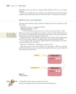 448 Chapter 10 Inheritance
Note that you must use equals to compare object references, but use == to compare
numbers.
When you override the equals method, you should also override the hashCode
method so that equal objects have the same hash code—see Chapter 16 for details.
You know that copying an object reference simply gives you two references to the
same object:
BankAccount account = new BankAccount(1000);
BankAccount account2 = account;
account2.deposit(500);
// Now both account and account2 refer to a bank account with a balance of 1500
What can you do if you actually want to make a copy of an object? That is the pur-
pose of the clone method. The clone method must return a new object that has an
identical state to the existing object (see Figure 10).
Implementing the clone method is quite a bit more difficult than implementing
the toString or equals methods—see Special Topic 10.6 on page 452 for details.
Let us suppose that someone has implemented the clone method for the Bank-
Account class. Here is how to call it:
BankAccount clonedAccount = (BankAccount) account.clone();
The return type of the clone method is the class Object. When you call the
method, you must use a cast to convince the compiler that account.clone() really has
the same type as clonedAccount.
15. Should the call x.equals(x) always return true?
16. Can you implement equals in terms of toString? Should you?
Figure 10
Cloning Objects
10.7.3 The clone Method
The clone method
makes a new object
with the same state
as an existing object.
account =
balance =
BankAccount
10000
clonedAccount =
balance =
BankAccount
10000
S E L F C H E C K
bj4_ch10_7.fm Page 448 Wednesday, October 28, 2009 8:16 AM
 
