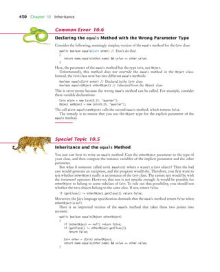 450 Chapter 10 Inheritance
Declaring the equals Method with the Wrong Parameter Type
Consider the following, seemingly simpler, version of the equals method for the Coin class:
public boolean equals(Coin other) // Don’t do this!
{
return name.equals(other.name)  value == other.value;
}
Here, the parameter of the equals method has the type Coin, not Object.
Unfortunately, this method does not override the equals method in the Object class.
Instead, the Coin class now has two different equals methods:
boolean equals(Coin other) // Declared in the Coin class
boolean equals(Object otherObject) // Inherited from the Object class
This is error-prone because the wrong equals method can be called. For example, consider
these variable declarations:
Coin aCoin = new Coin(0.25, quarter);
Object anObject = new Coin(0.25, quarter);
The call aCoin.equals(anObject) calls the second equals method, which returns false.
The remedy is to ensure that you use the Object type for the explicit parameter of the
equals method.
Inheritance and the equals Method
You just saw how to write an equals method: Cast the otherObject parameter to the type of
your class, and then compare the instance variables of the implicit parameter and the other
parameter.
But what if someone called coin1.equals(x) where x wasn’t a Coin object? Then the bad
cast would generate an exception, and the program would die. Therefore, you first want to
test whether otherObject really is an instance of the Coin class. The easiest test would be with
the instanceof operator. However, that test is not specific enough. It would be possible for
otherObject to belong to some subclass of Coin. To rule out that possibility, you should test
whether the two objects belong to the same class. If not, return false.
if (getClass() != otherObject.getClass()) return false;
Moreover, the Java language specification demands that the equals method return false when
otherObject is null.
Here is an improved version of the equals method that takes these two points into
account:
public boolean equals(Object otherObject)
{
if (otherObject == null) return false;
if (getClass() != otherObject.getClass())
return false;
Coin other = (Coin) otherObject;
return name.equals(other.name)  value == other.value;
}
Common Error 10.6
Special Topic 10.5
bj4_ch10_7.fm Page 450 Wednesday, October 28, 2009 8:16 AM
 