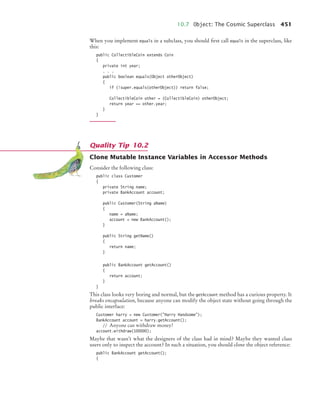 10.7 Object: The Cosmic Superclass 451
When you implement equals in a subclass, you should first call equals in the superclass, like
this:
public CollectibleCoin extends Coin
{
private int year;
. . .
public boolean equals(Object otherObject)
{
if (!super.equals(otherObject)) return false;
CollectibleCoin other = (CollectibleCoin) otherObject;
return year == other.year;
}
}
Clone Mutable Instance Variables in Accessor Methods
Consider the following class:
public class Customer
{
private String name;
private BankAccount account;
public Customer(String aName)
{
name = aName;
account = new BankAccount();
}
public String getName()
{
return name;
}
public BankAccount getAccount()
{
return account;
}
}
This class looks very boring and normal, but the getAccount method has a curious property. It
breaks encapsulation, because anyone can modify the object state without going through the
public interface:
Customer harry = new Customer(Harry Handsome);
BankAccount account = harry.getAccount();
// Anyone can withdraw money!
account.withdraw(100000);
Maybe that wasn’t what the designers of the class had in mind? Maybe they wanted class
users only to inspect the account? In such a situation, you should clone the object reference:
public BankAccount getAccount();
{
Quality Tip 10.2
bj4_ch10_7.fm Page 451 Wednesday, October 28, 2009 8:16 AM
 