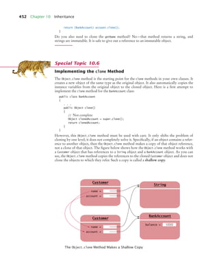 452 Chapter 10 Inheritance
return (BankAccount) account.clone();
}
Do you also need to clone the getName method? No—that method returns a string, and
strings are immutable. It is safe to give out a reference to an immutable object.
Implementing the clone Method
The Object.clone method is the starting point for the clone methods in your own classes. It
creates a new object of the same type as the original object. It also automatically copies the
instance variables from the original object to the cloned object. Here is a first attempt to
implement the clone method for the BankAccount class:
public class BankAccount
{
. . .
public Object clone()
{
// Not complete
Object clonedAccount = super.clone();
return clonedAccount;
}
}
However, this Object.clone method must be used with care. It only shifts the problem of
cloning by one level; it does not completely solve it. Specifically, if an object contains a refer-
ence to another object, then the Object.clone method makes a copy of that object reference,
not a clone of that object. The figure below shows how the Object.clone method works with
a Customer object that has references to a String object and a BankAccount object. As you can
see, the Object.clone method copies the references to the cloned Customer object and does not
clone the objects to which they refer. Such a copy is called a shallow copy.
The Object.clone Method Makes a Shallow Copy
Special Topic 10.6
String
g
balance =
BankAccount
10000
name =
Customer
account =
name =
Customer
account =
bj4_ch10_7.fm Page 452 Wednesday, October 28, 2009 8:16 AM
 