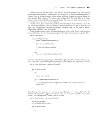 10.7 Object: The Cosmic Superclass 453
There is a reason why the Object.clone method does not systematically clone all sub-
objects. In some situations, it is unnecessary. For example, if an object contains a reference to
a string, there is no harm in copying the string reference, because Java string objects can
never change their contents. The Object.clone method does the right thing if an object
contains only numbers, Boolean values, and strings. But it must be used with caution when
an object contains references to other objects.
For that reason, there are two safeguards built into the Object.clone method to ensure that
it is not used accidentally. First, the method is declared protected (see Special Topic 10.3 on
page 439). This prevents you from accidentally calling x.clone() if the class to which x
belongs hasn’t declared clone to be public.
As a second precaution, Object.clone checks that the object being cloned implements the
Cloneable interface. If not, it throws an exception. The Object.clone method looks like this:
public class Object
{
protected Object clone()
throws CloneNotSupportedException
{
if (this instanceof Cloneable)
{
// Copy the instance variables
. . .
}
else
throw new CloneNotSupportedException();
}
}
Unfortunately, all that safeguarding means that the legitimate callers of Object.clone() pay a
price—they must catch that exception (see Chapter 11) even if their class implements Cloneable.
public class BankAccount implements Cloneable
{
. . .
public Object clone()
{
try
{
return super.clone();
}
catch (CloneNotSupportedException e)
{
// Can’t happen because we implement Cloneable but we still must catch it.
return null;
}
}
}
If an object contains a reference to another mutable object, then you must call clone for that
reference. For example, suppose the Customer class has an instance variable of class Bank-
Account. You can implement Customer.clone as follows:
public class Customer implements Cloneable
{
private String name;
private BankAccount account;
. . .
public Object clone()
{
try
{
bj4_ch10_7.fm Page 453 Wednesday, October 28, 2009 8:16 AM
 