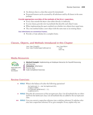 Review Exercises 459
• An abstract class is a class that cannot be instantiated.
• Protected features can be accessed by all subclasses and by all classes in the same
package.
Provide appropriate overrides of the methods of the Object superclass.
• Every class extends the Object class either directly or indirectly.
• In your classes, provide toString methods that describe each object’s state.
• When implementing the equals method, test whether two objects have equal state.
• The clone method makes a new object with the same state as an existing object.
Use inheritance to customize frames.
• Provide a JFrame subclass for a complex frame.
• Worked Example Implementing an Employee Hierarchy for Payroll Processing
• Lab Exercises
Animation Inheritance
Practice Quiz
Code Completion Exercises
R10.1 What is the balance of b after the following operations?
SavingsAccount b = new SavingsAccount(10);
b.deposit(5000);
b.withdraw(b.getBalance() / 2);
b.addInterest();
R10.2 Describe all constructors of the SavingsAccount class. List all methods that are inher-
ited from the BankAccount class. List all methods that are added to the SavingsAccount
class.
R10.3 Can you convert a superclass reference into a subclass reference? A subclass refer-
ence into a superclass reference? If so, give examples. If not, explain why not.
Classes, Objects, and Methods Introduced in this Chapter
java.lang.Cloneable
java.lang.CloneNotSupportedException
java.lang.Object
clone
toString
Media Resources
www.wiley.com/
college/
horstmann
Review Exercises
bj4_ch10_7.fm Page 459 Wednesday, October 28, 2009 8:16 AM
 