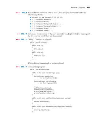 Review Exercises 461
R10.9 Which of these conditions returns true? Check the Java documentation for the
inheritance patterns.
a. Rectangle r = new Rectangle(5, 10, 20, 30);
b. if (r instanceof Rectangle) . . .
c. if (r instanceof Point) . . .
d. if (r instanceof Rectangle2D.Double) . . .
e. if (r instanceof RectangularShape) . . .
f. if (r instanceof Object) . . .
g. if (r instanceof Shape) . . .
R10.10 Explain the two meanings of the super reserved word. Explain the two meanings of
the this reserved word. How are they related?
R10.11 (Tricky.) Consider the two calls
public class D extends B
{
public void f()
{
this.g(); // 1
}
public void g()
{
super.g(); // 2
}
. . .
}
Which of them is an example of polymorphism?
R10.12 Consider this program:
public class AccountPrinter
{
public static void main(String[] args)
{
SavingsAccount momsSavings
= new SavingsAccount(0.5);
CheckingAccount harrysChecking
= new CheckingAccount(0);
. . .
endOfMonth(momsSavings);
endOfMonth(harrysChecking);
printBalance(momsSavings);
printBalance(harrysChecking);
}
public static void endOfMonth(SavingsAccount savings)
{
savings.addInterest();
}
public static void endOfMonth(CheckingAccount checking)
{
checking.deductFees();
}
bj4_ch10_7.fm Page 461 Wednesday, October 28, 2009 8:16 AM
 